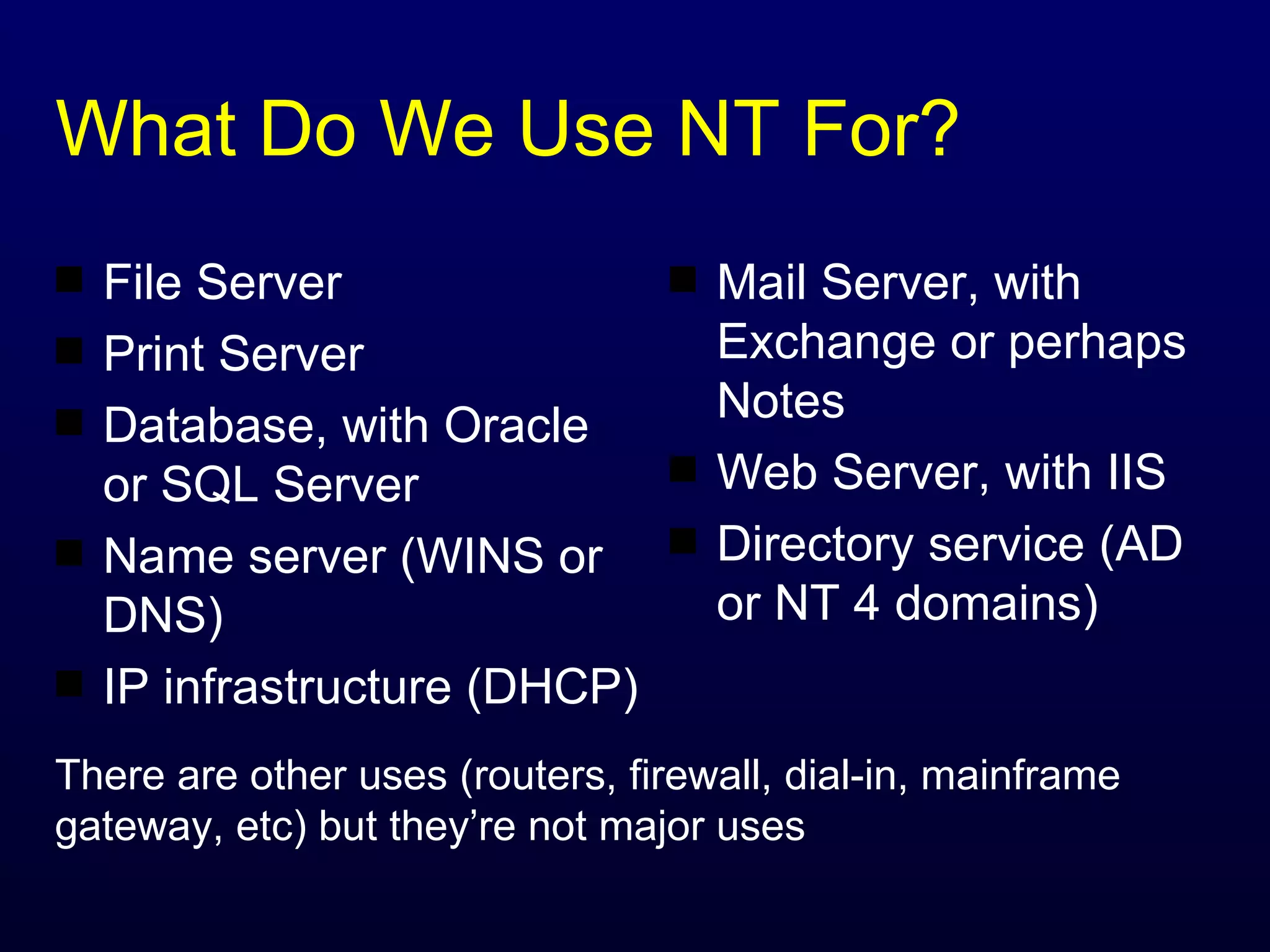 What Do We Use NT For? Mail Server, with Exchange or perhaps Notes Web Server, with IIS Directory service (AD or NT 4 domains) File Server Print Server Database, with Oracle or SQL Server Name server (WINS or DNS) IP infrastructure (DHCP) There are other uses (routers, firewall, dial-in, mainframe gateway, etc) but they’re not major uses 