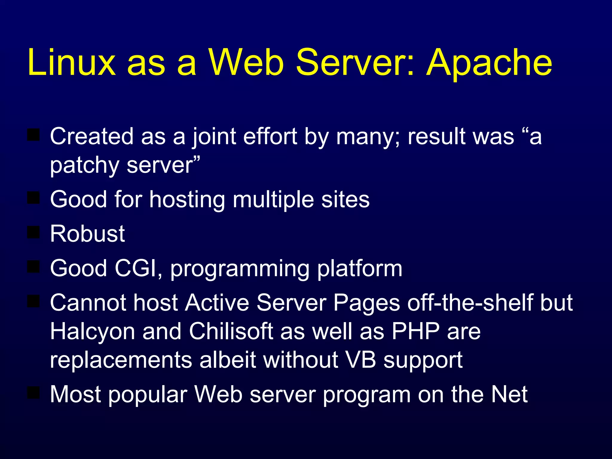 Linux as a Web Server: Apache Created as a joint effort by many; result was “a patchy server” Good for hosting multiple sites Robust Good CGI, programming platform Cannot host Active Server Pages off-the-shelf but Halcyon and Chilisoft as well as PHP are replacements albeit without VB support Most popular Web server program on the Net 