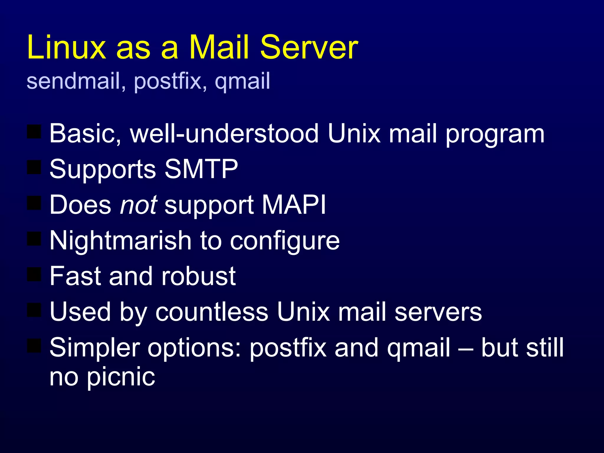 Linux as a Mail Server sendmail, postfix, qmail Basic, well-understood Unix mail program Supports SMTP Does  not  support MAPI Nightmarish to configure Fast and robust Used by countless Unix mail servers Simpler options: postfix and qmail – but still no picnic 