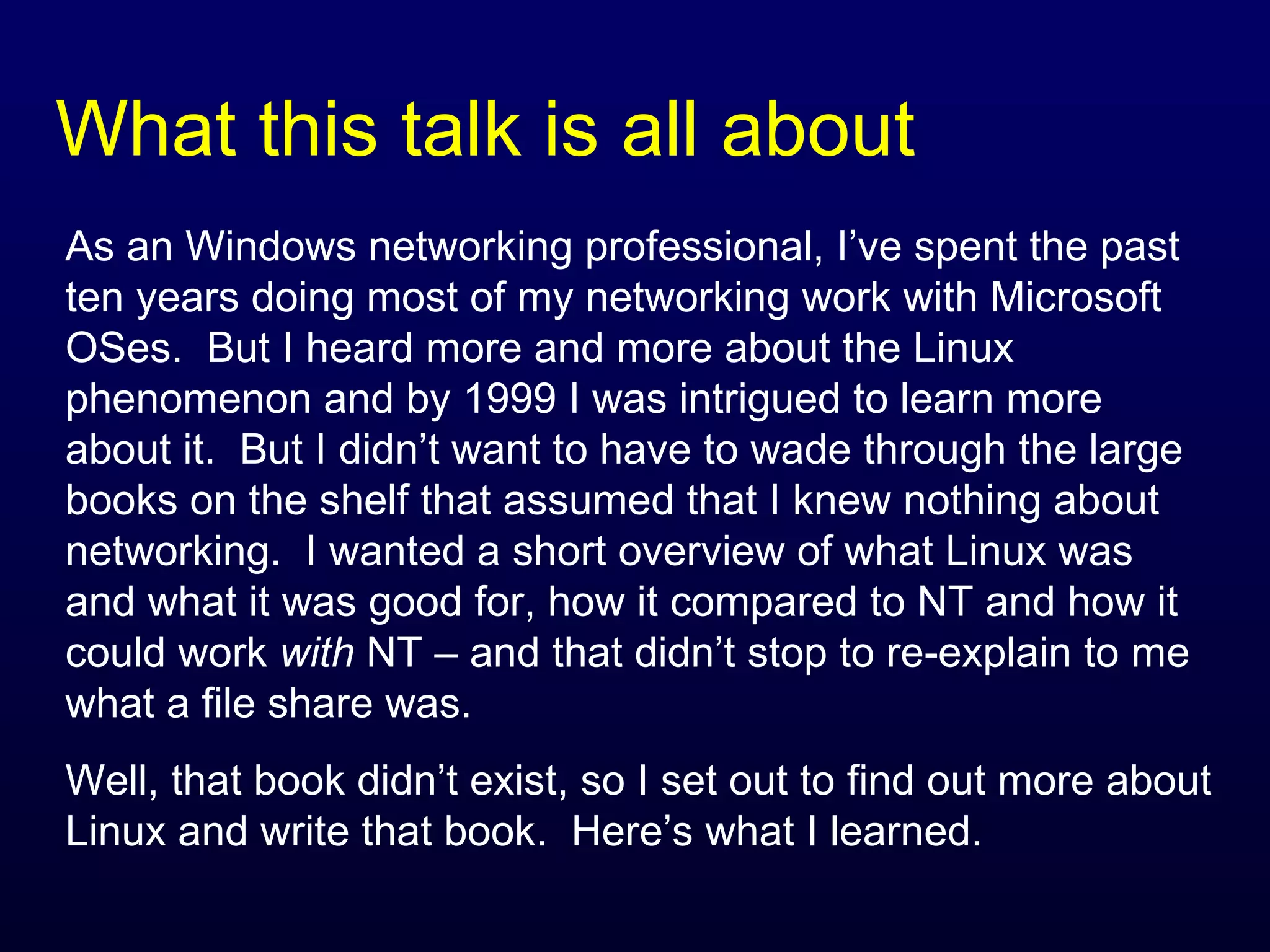 What this talk is all about As an Windows networking professional, I’ve spent the past ten years doing most of my networking work with Microsoft OSes.  But I heard more and more about the Linux phenomenon and by 1999 I was intrigued to learn more about it.  But I didn’t want to have to wade through the large books on the shelf that assumed that I knew nothing about networking.  I wanted a short overview of what Linux was and what it was good for, how it compared to NT and how it could work  with  NT – and that didn’t stop to re-explain to me what a file share was. Well, that book didn’t exist, so I set out to find out more about Linux and write that book.  Here’s what I learned. 