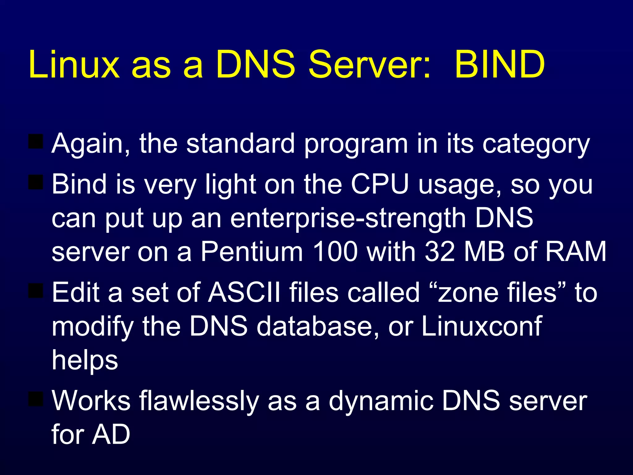 Linux as a DNS Server:  BIND Again, the standard program in its category Bind is very light on the CPU usage, so you can put up an enterprise-strength DNS server on a Pentium 100 with 32 MB of RAM Edit a set of ASCII files called “zone files” to modify the DNS database, or Linuxconf helps Works flawlessly as a dynamic DNS server for AD 