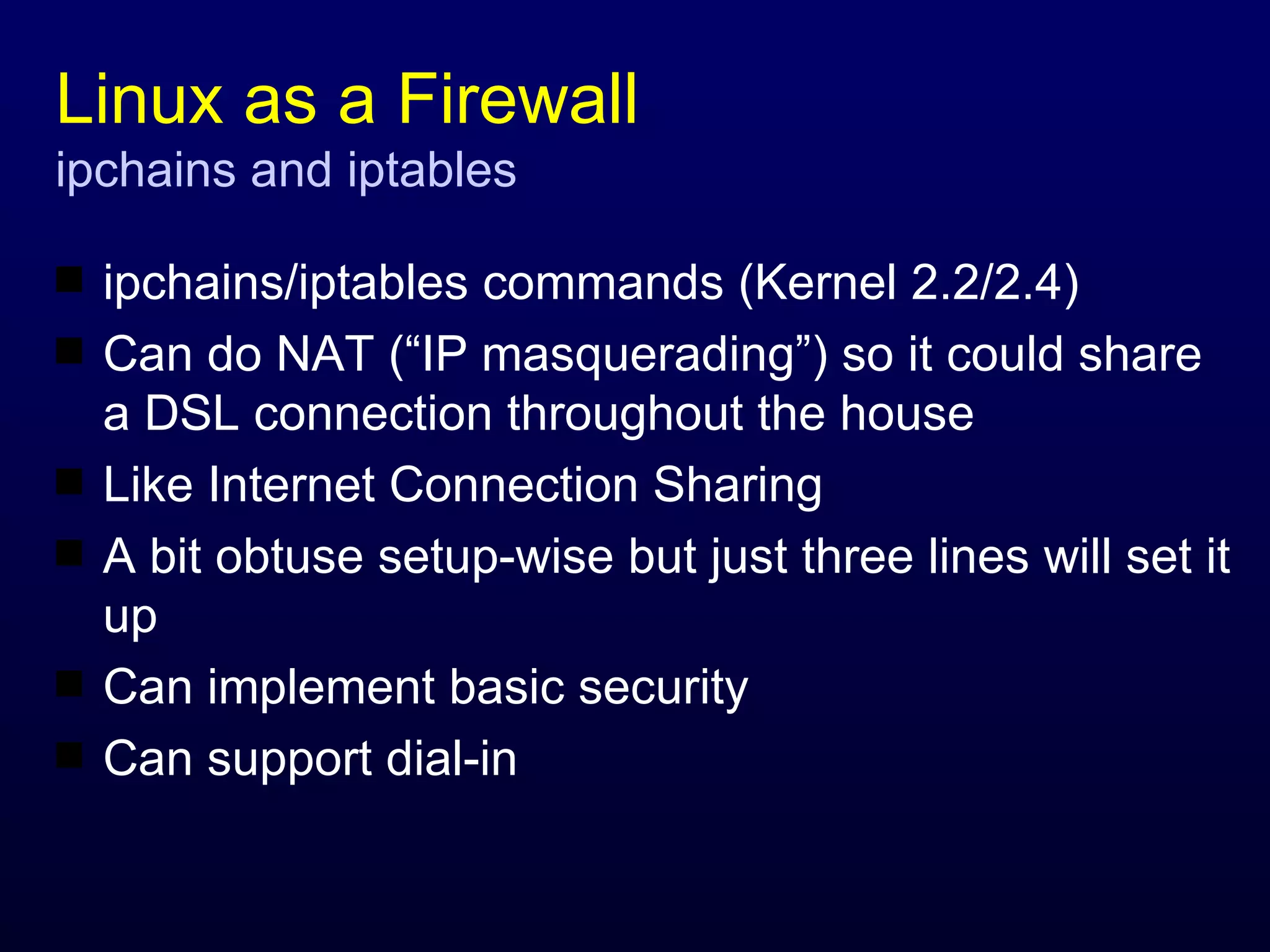 Linux as a Firewall ipchains and iptables ipchains/iptables commands (Kernel 2.2/2.4) Can do NAT (“IP masquerading”) so it could share a DSL connection throughout the house Like Internet Connection Sharing A bit obtuse setup-wise but just three lines will set it up Can implement basic security Can support dial-in 