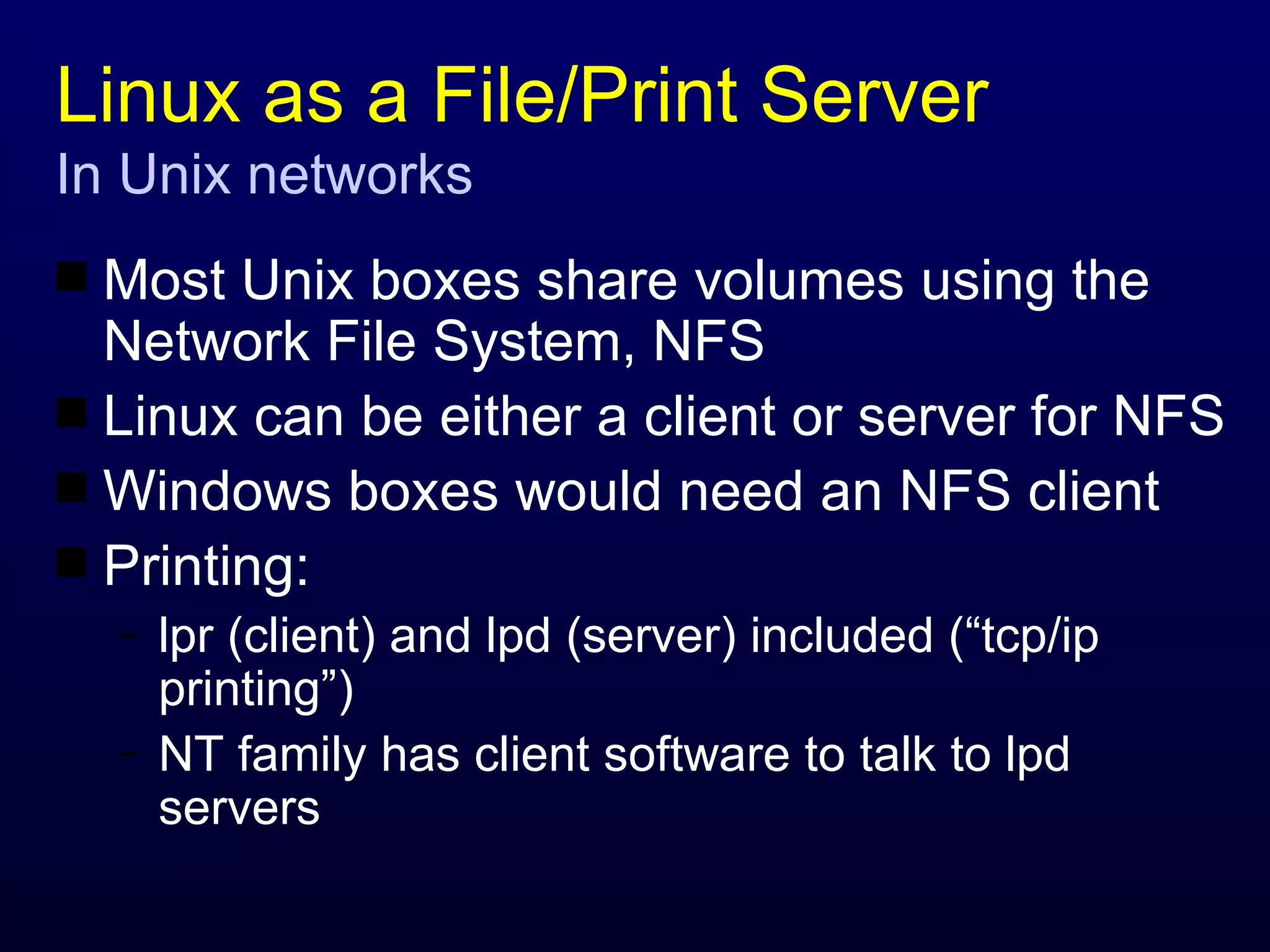 Linux as a File/Print Server In Unix networks Most Unix boxes share volumes using the Network File System, NFS Linux can be either a client or server for NFS Windows boxes would need an NFS client Printing: lpr (client) and lpd (server) included (“tcp/ip printing”) NT family has client software to talk to lpd servers 