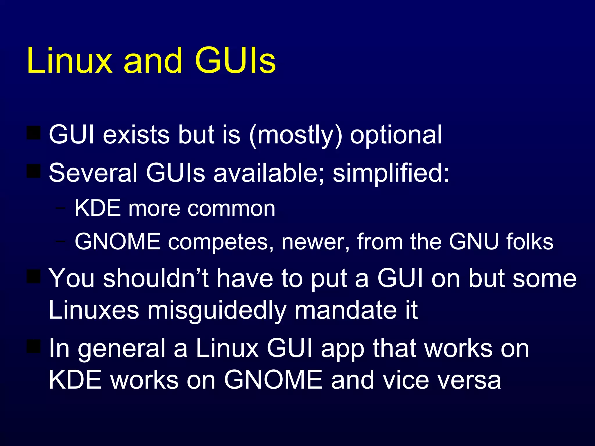 Linux and GUIs GUI exists but is (mostly) optional Several GUIs available; simplified: KDE more common GNOME competes, newer, from the GNU folks You shouldn’t have to put a GUI on but some Linuxes misguidedly mandate it In general a Linux GUI app that works on KDE works on GNOME and vice versa 