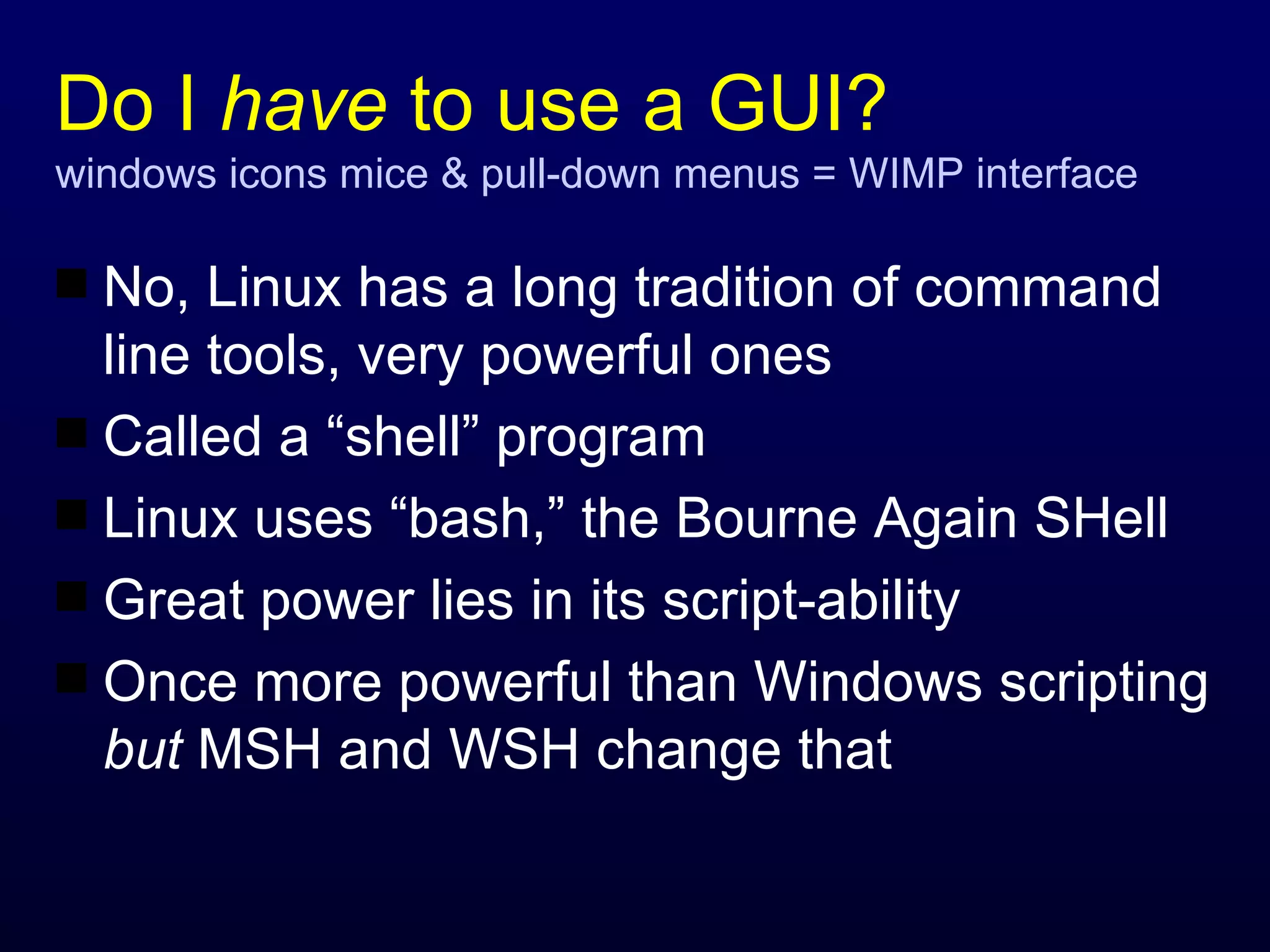 Do I  have  to use a GUI? windows icons mice & pull-down menus = WIMP interface No, Linux has a long tradition of command line tools, very powerful ones Called a “shell” program Linux uses “bash,” the Bourne Again SHell Great power lies in its script-ability Once more powerful than Windows scripting  but  MSH and WSH change that 