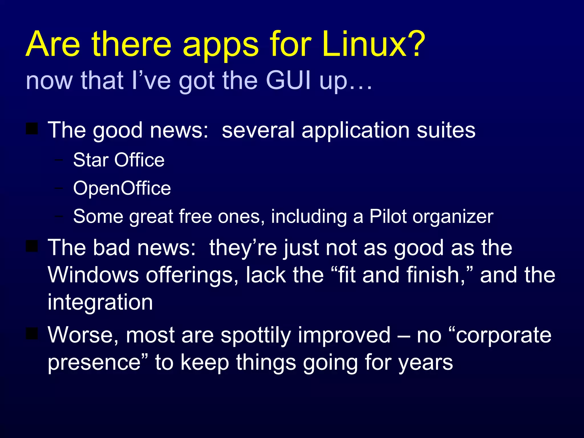 Are there apps for Linux? now that I’ve got the GUI up… The good news:  several application suites Star Office OpenOffice Some great free ones, including a Pilot organizer The bad news:  they’re just not as good as the Windows offerings, lack the “fit and finish,” and the integration Worse, most are spottily improved – no “corporate presence” to keep things going for years 