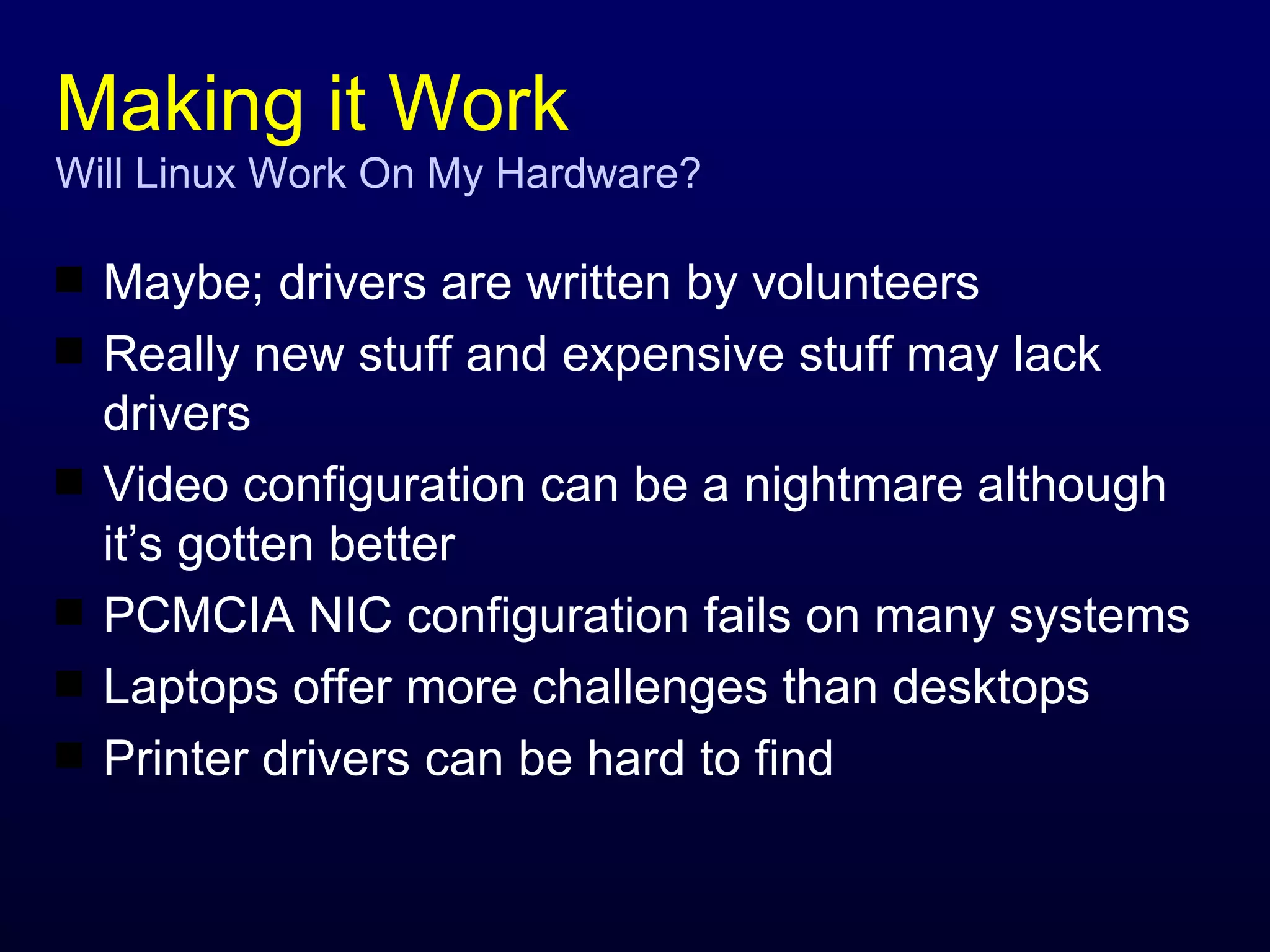Making it Work Will Linux Work On My Hardware? Maybe; drivers are written by volunteers Really new stuff and expensive stuff may lack drivers Video configuration can be a nightmare although it’s gotten better PCMCIA NIC configuration fails on many systems Laptops offer more challenges than desktops Printer drivers can be hard to find 