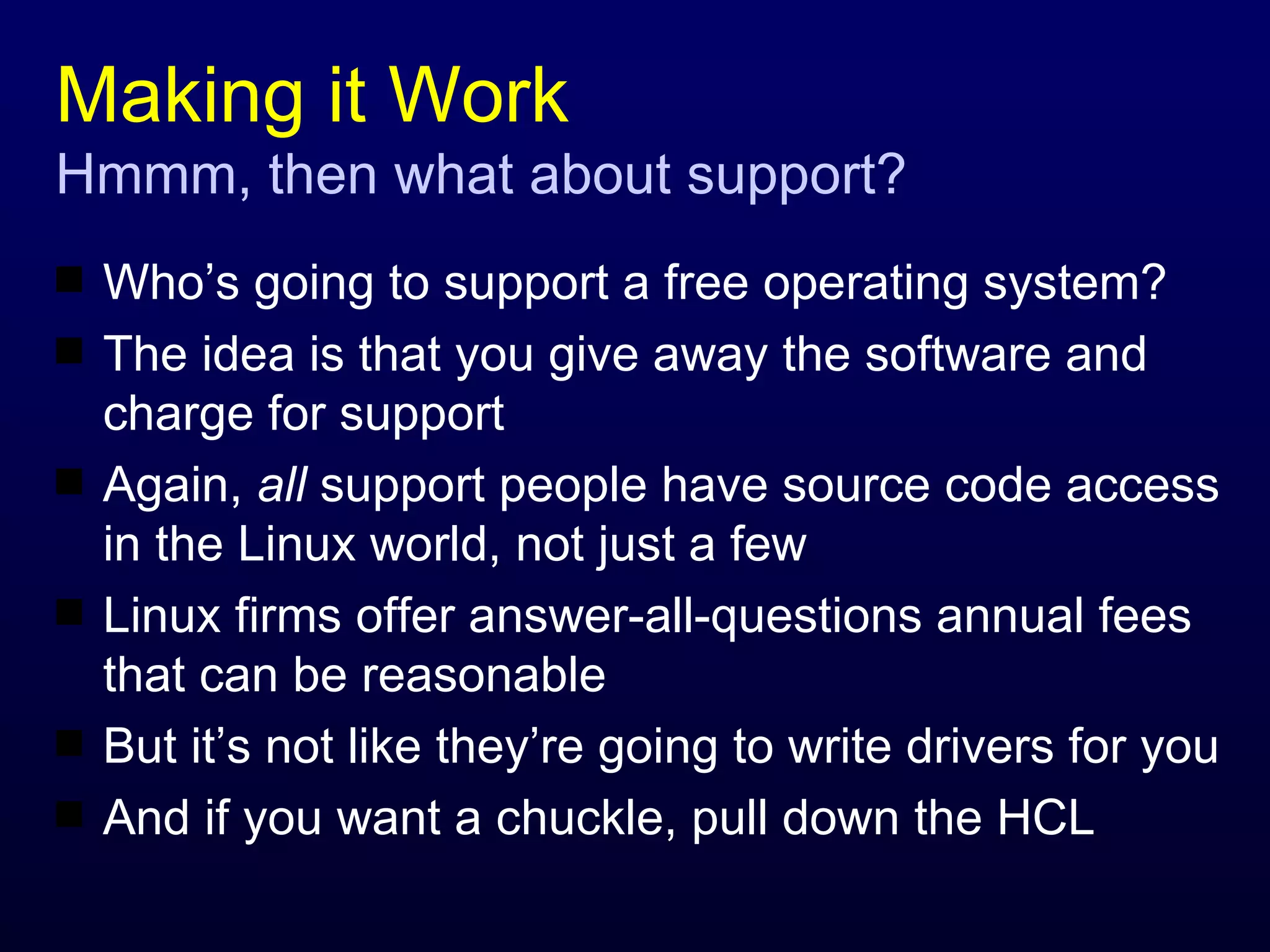 Making it Work Hmmm, then what about support? Who’s going to support a free operating system? The idea is that you give away the software and charge for support Again,  all  support people have source code access in the Linux world, not just a few Linux firms offer answer-all-questions annual fees that can be reasonable But it’s not like they’re going to write drivers for you And if you want a chuckle, pull down the HCL 