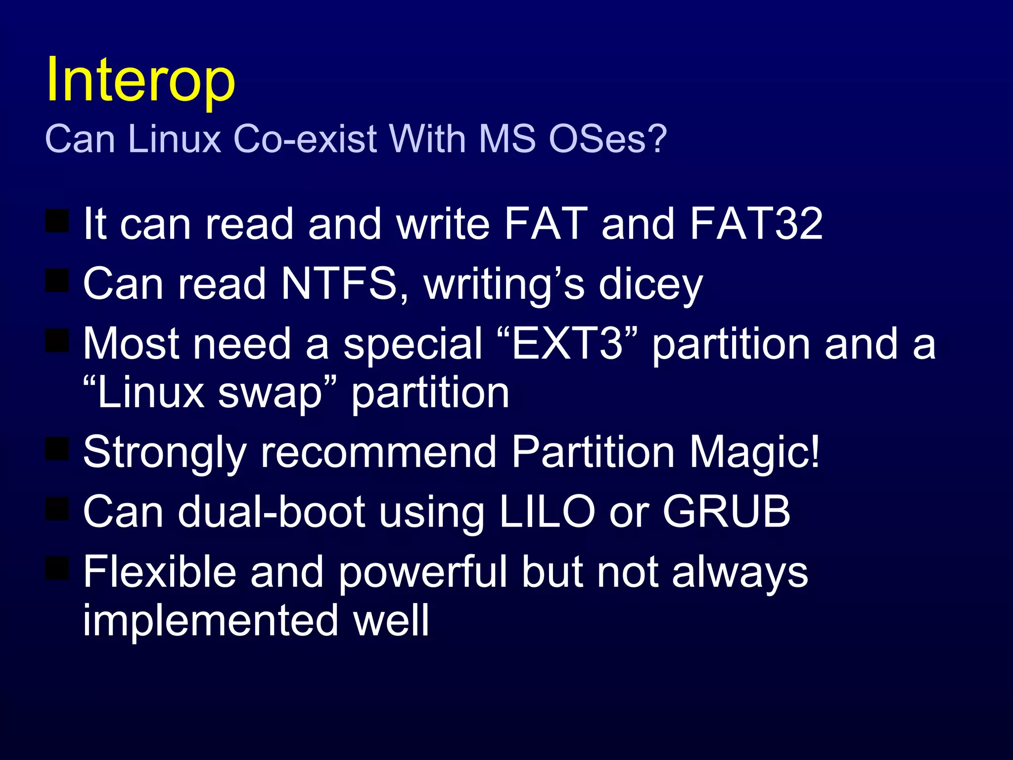 Interop Can Linux Co-exist With MS OSes? It can read and write FAT and FAT32 Can read NTFS, writing’s dicey Most need a special “EXT3” partition and a “Linux swap” partition Strongly recommend Partition Magic! Can dual-boot using LILO or GRUB Flexible and powerful but not always implemented well 