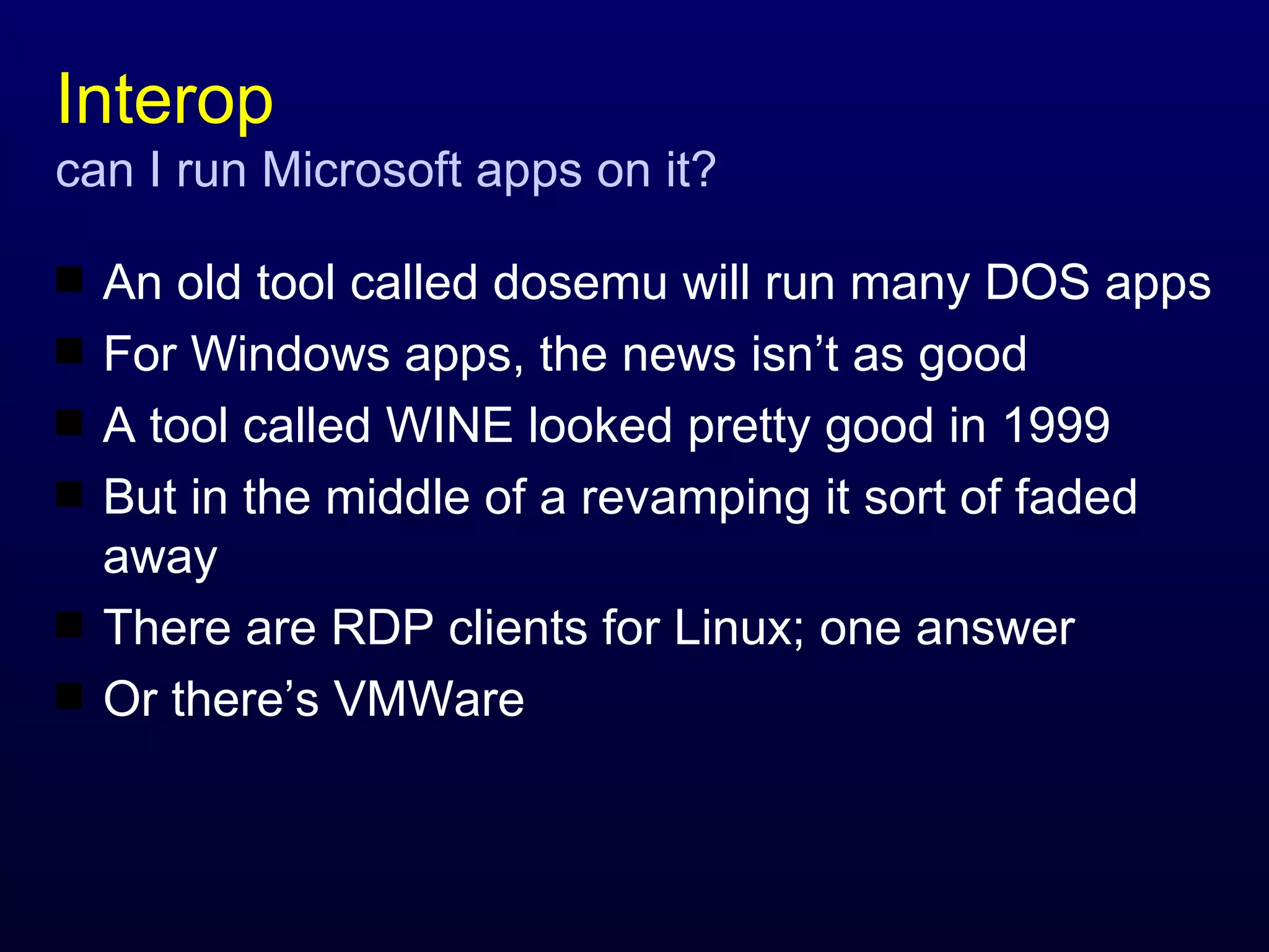 Interop can I run Microsoft apps on it? An old tool called dosemu will run many DOS apps For Windows apps, the news isn’t as good A tool called WINE looked pretty good in 1999 But in the middle of a revamping it sort of faded away There are RDP clients for Linux; one answer Or there’s VMWare 