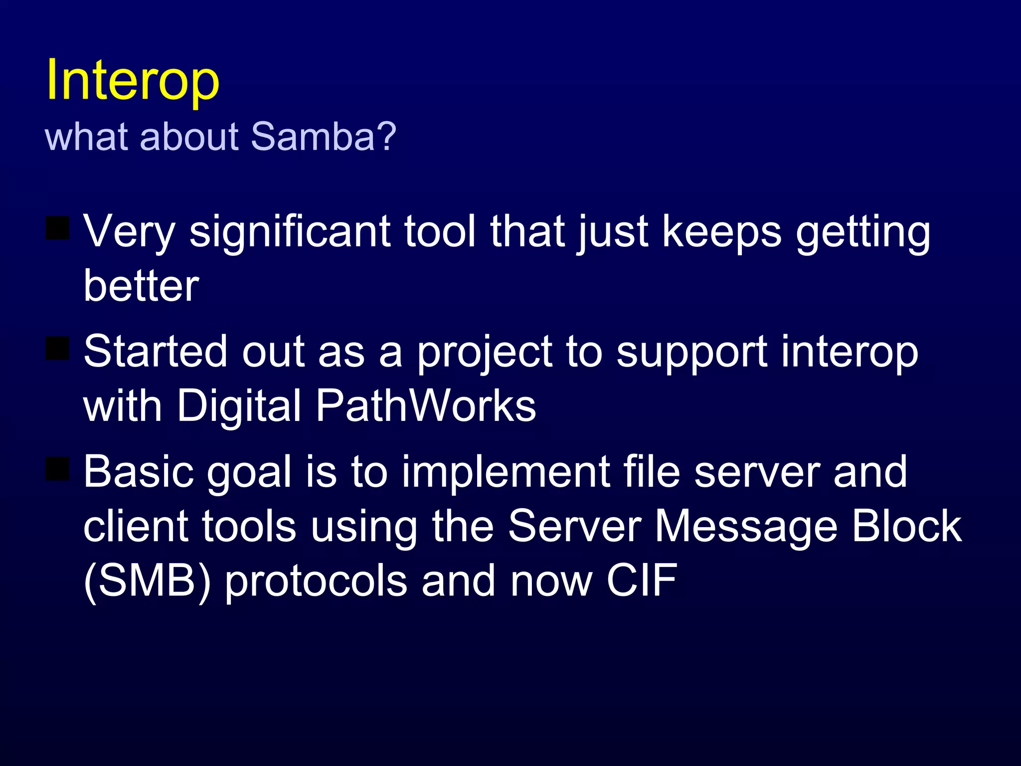 Interop what about Samba? Very significant tool that just keeps getting better Started out as a project to support interop with Digital PathWorks Basic goal is to implement file server and client tools using the Server Message Block (SMB) protocols and now CIF 