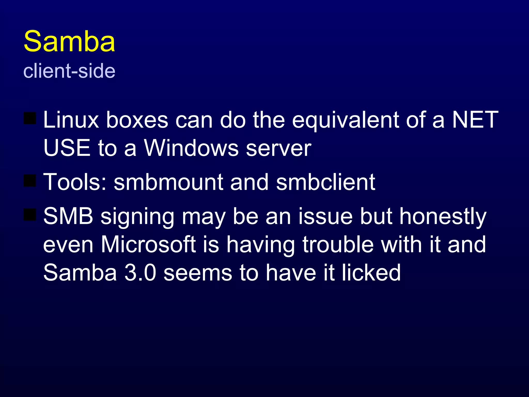 Samba client-side Linux boxes can do the equivalent of a NET USE to a Windows server Tools: smbmount and smbclient SMB signing may be an issue but honestly even Microsoft is having trouble with it and Samba 3.0 seems to have it licked 