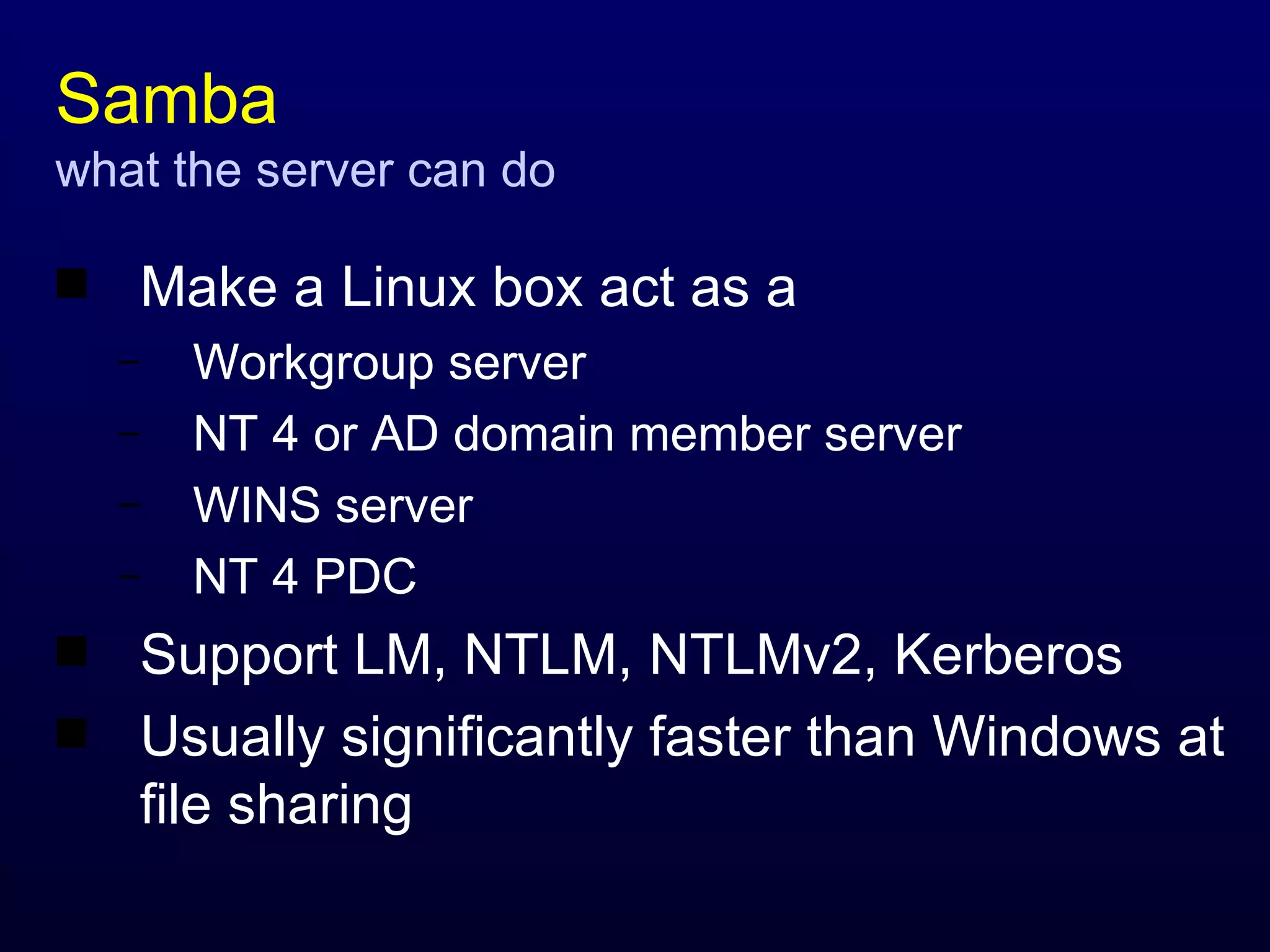 Samba what the server can do Make a Linux box act as a Workgroup server NT 4 or AD domain member server WINS server NT 4 PDC Support LM, NTLM, NTLMv2, Kerberos Usually significantly faster than Windows at file sharing 