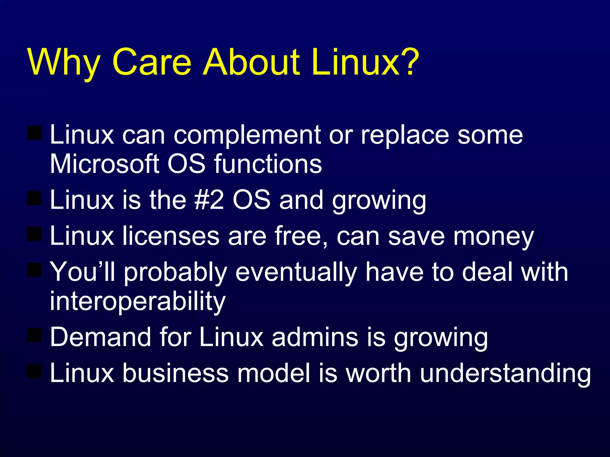 Why Care About Linux? Linux can complement or replace some Microsoft OS functions Linux is the #2 OS and growing Linux licenses are free, can save money You’ll probably eventually have to deal with interoperability Demand for Linux admins is growing Linux business model is worth understanding 