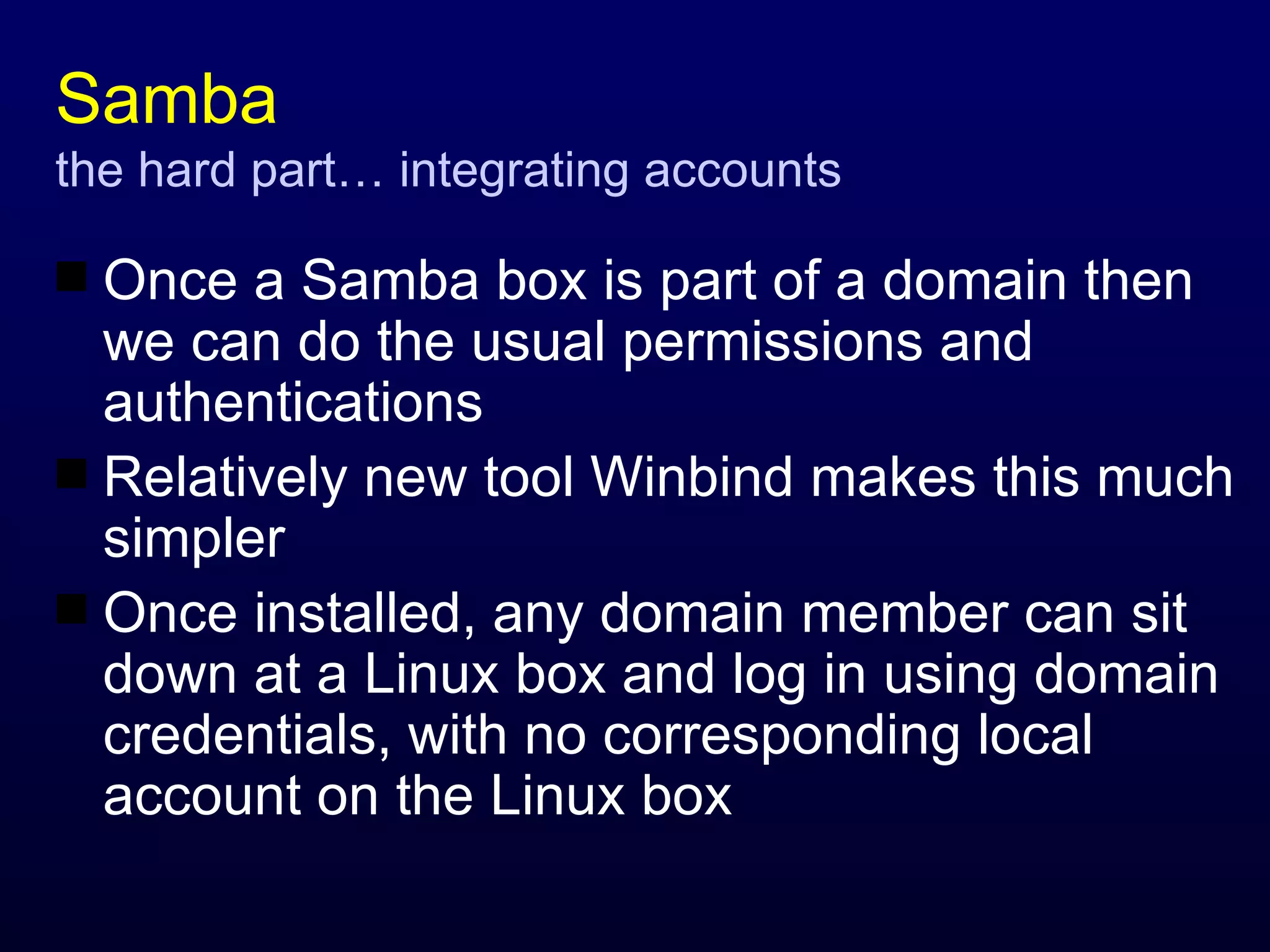 Samba the hard part… integrating accounts Once a Samba box is part of a domain then we can do the usual permissions and authentications Relatively new tool Winbind makes this much simpler Once installed, any domain member can sit down at a Linux box and log in using domain credentials, with no corresponding local account on the Linux box 
