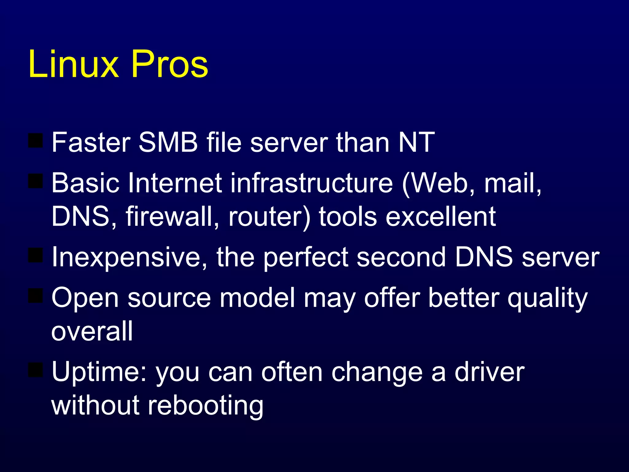 Linux Pros Faster SMB file server than NT Basic Internet infrastructure (Web, mail, DNS, firewall, router) tools excellent Inexpensive, the perfect second DNS server Open source model may offer better quality overall Uptime: you can often change a driver without rebooting 