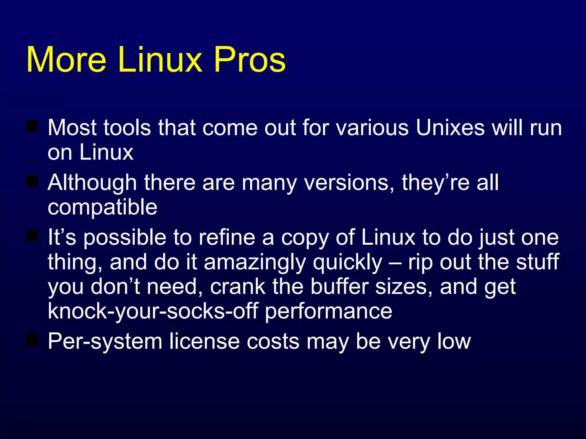 More Linux Pros Most tools that come out for various Unixes will run on Linux Although there are many versions, they’re all compatible It’s possible to refine a copy of Linux to do just one thing, and do it amazingly quickly – rip out the stuff you don’t need, crank the buffer sizes, and get knock-your-socks-off performance Per-system license costs may be very low 