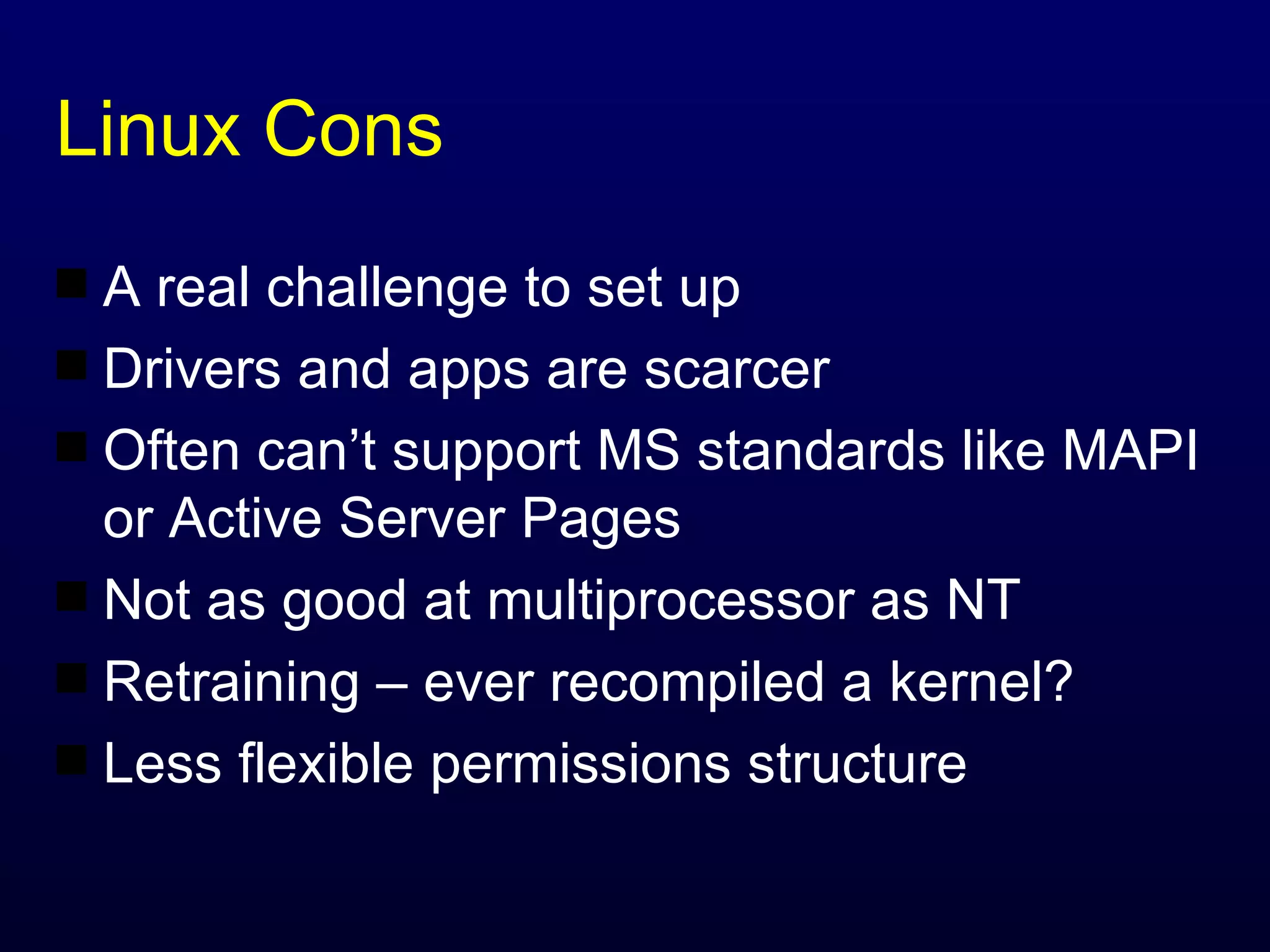 Linux Cons A real challenge to set up Drivers and apps are scarcer Often can’t support MS standards like MAPI or Active Server Pages Not as good at multiprocessor as NT Retraining – ever recompiled a kernel? Less flexible permissions structure 