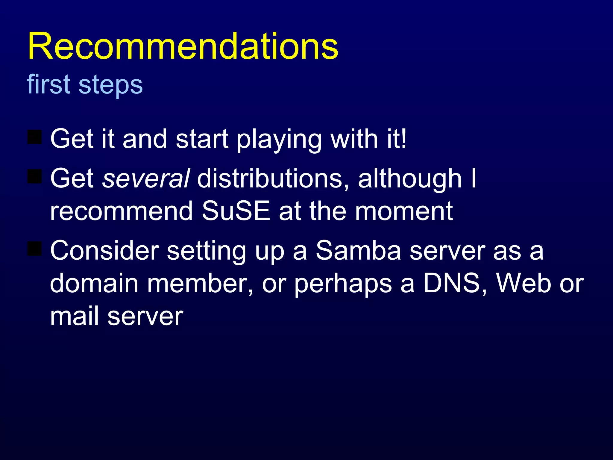 Recommendations first steps Get it and start playing with it! Get  several  distributions, although I recommend SuSE at the moment Consider setting up a Samba server as a domain member, or perhaps a DNS, Web or mail server 