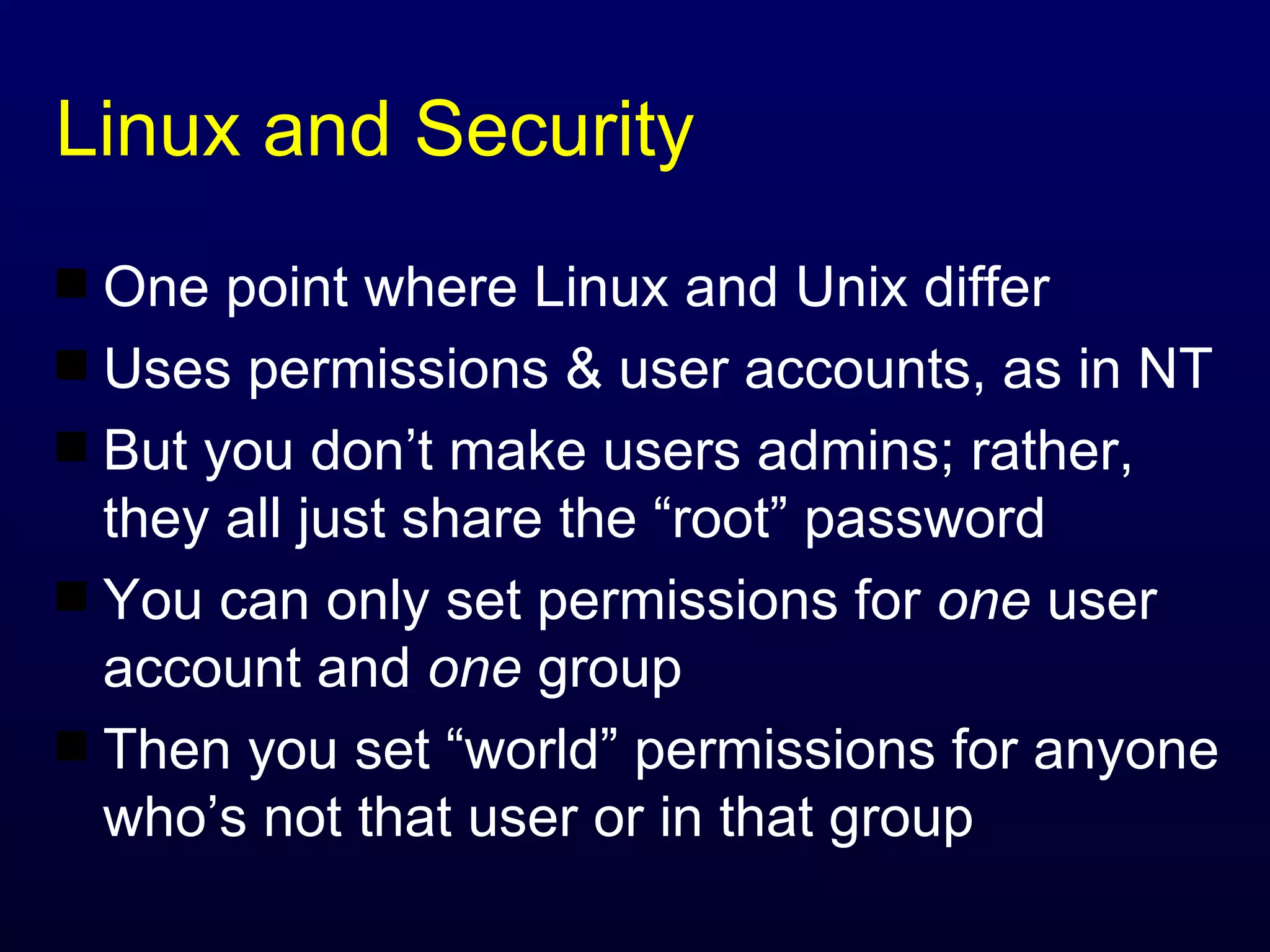 Linux and Security One point where Linux and Unix differ Uses permissions & user accounts, as in NT But you don’t make users admins; rather, they all just share the “root” password You can only set permissions for  one  user account and  one  group Then you set “world” permissions for anyone who’s not that user or in that group 