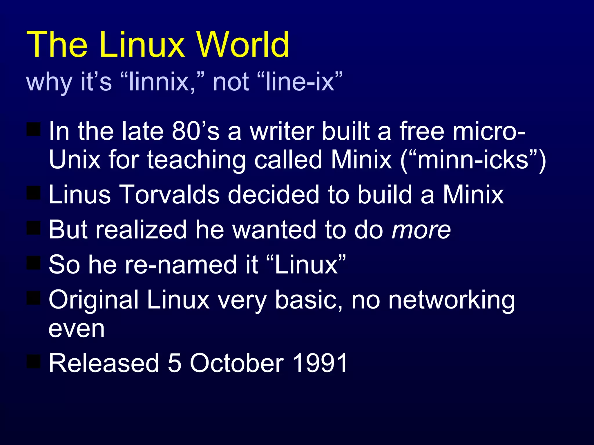 The Linux World why it’s “linnix,” not “line-ix” In the late 80’s a writer built a free micro-Unix for teaching called Minix (“minn-icks”) Linus Torvalds decided to build a Minix But realized he wanted to do  more So he re-named it “Linux” Original Linux very basic, no networking even Released 5 October 1991 
