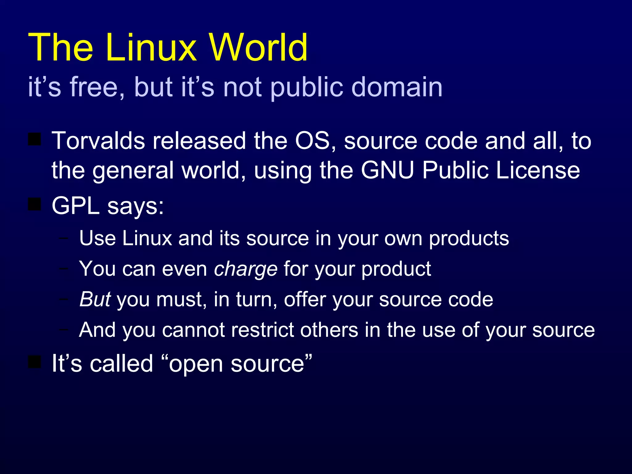 The Linux World  it’s free, but it’s not public domain Torvalds released the OS, source code and all, to the general world, using the GNU Public License GPL says: Use Linux and its source in your own products You can even  charge  for your product But  you must, in turn, offer your source code And you cannot restrict others in the use of your source It’s called “open source” 