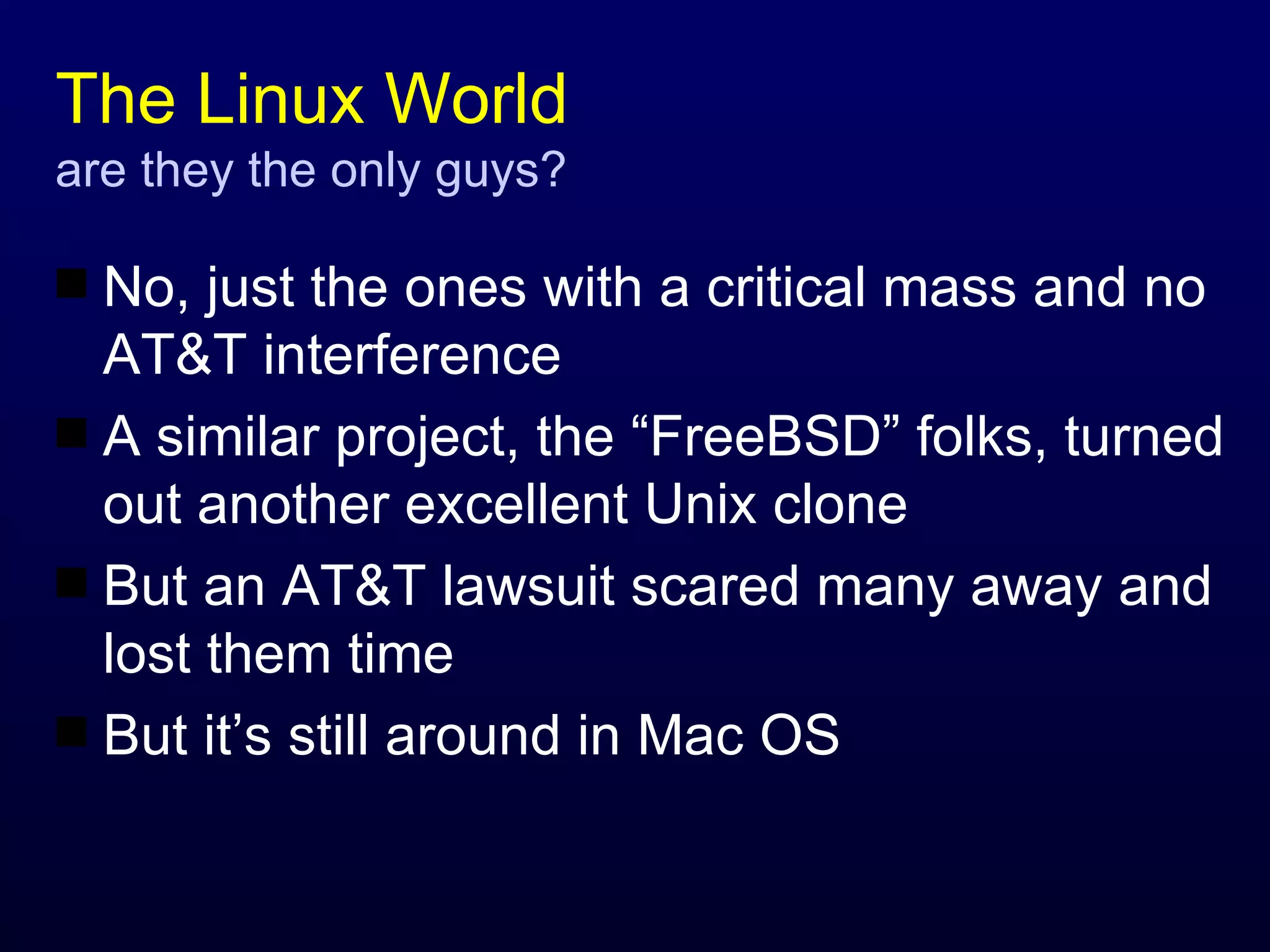 The Linux World are they the only guys? No, just the ones with a critical mass and no AT&T interference A similar project, the “FreeBSD” folks, turned out another excellent Unix clone But an AT&T lawsuit scared many away and lost them time But it’s still around in Mac OS 