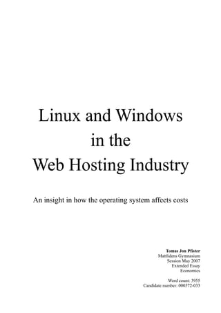 Linux and Windows
       in the
Web Hosting Industry
An insight in how the operating system affects costs




                                               Tomas Jon Pfister
                                            Mattlidens Gymnasium
                                                 Session May 2007
                                                   Extended Essay
                                                        Economics

                                                 Word count: 3955
                                     Candidate number: 000572-033
 