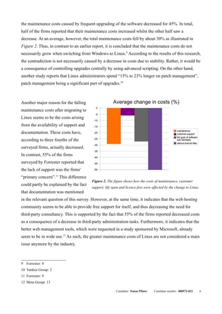 the maintenance costs caused by frequent upgrading of the software decreased for 45%. In total,
half of the firms reported that their maintenance costs increased whilst the other half saw a
decrease. At an average, however, the total maintenance costs fell by about 30% as illustrated in
Figure 2. Thus, in contrast to an earlier report, it is concluded that the maintenance costs do not
necessarily grow when switching from Windows to Linux.9 According to the results of this research,
the contradiction is not necessarily caused by a decrease in costs due to stability. Rather, it would be
a consequence of controlling upgrades centrally by using advanced scripting. On the other hand,
another study reports that Linux administrators spend “15% to 23% longer on patch management”,
patch management being a significant part of upgrades.10



Another major reason for the falling                   Average change in costs (%)
                                           0
maintenance costs after migrating to
                                           -5
Linux seems to be the costs arising
                                          -10
from the availability of support and      -15
                                                                                                    maintenance
documentation. These costs have,          -20                                                       customer support
                                                                                                    life span of software
according to three fourths of the         -25                                                       and hardware
                                                                                                    various licence fees
                                          -30
surveyed firms, actually decreased.
                                          -35
In contrast, 55% of the firms             -40

surveyed by Forrester reported that       -45

the lack of support was the firms'        -50

“primary concern”.11 This difference
                                         Figure 2. The figure shows how the costs of maintenance, customer
could partly be explained by the fact
                                         support, life span and licence fees were affected by the change to Linux.
that documentation was mentioned
in the relevant question of this survey. However, at the same time, it indicates that the web hosting
community seems to be able to provide free support for itself, and thus decreasing the need for
third-party consultancy. This is supported by the fact that 55% of the firms reported decreased costs
as a consequence of a decrease in third-party administration tasks. Furthermore, it indicates that the
better web management tools, which were requested in a study sponsored by Microsoft, already
seem to be in wide use.12 As such, the greater maintenance costs of Linux are not considered a main
issue anymore by the industry.



9 Forrester: 4
10 Yankee Group: 2
11 Forrester: 9
12 Meta Group: 13

                                                         Candidate: Tomas Pfister   Candidate number: 000572-033            6
 