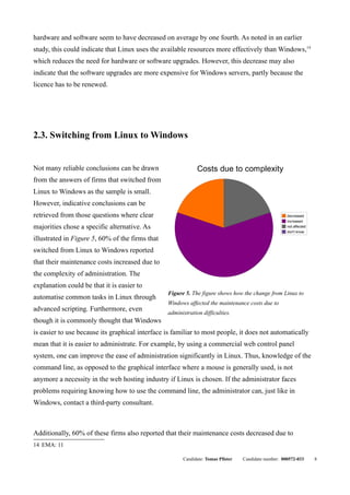 hardware and software seem to have decreased on average by one fourth. As noted in an earlier
study, this could indicate that Linux uses the available resources more effectively than Windows,14
which reduces the need for hardware or software upgrades. However, this decrease may also
indicate that the software upgrades are more expensive for Windows servers, partly because the
licence has to be renewed.




2.3. Switching from Linux to Windows


Not many reliable conclusions can be drawn                    Costs due to complexity
from the answers of firms that switched from
Linux to Windows as the sample is small.
However, indicative conclusions can be
retrieved from those questions where clear                                                            decreased
                                                                                                      increased
majorities chose a specific alternative. As                                                           not affected
                                                                                                      don't know

illustrated in Figure 5, 60% of the firms that
switched from Linux to Windows reported
that their maintenance costs increased due to
the complexity of administration. The
explanation could be that it is easier to
                                                 Figure 5. The figure shows how the change from Linux to
automatise common tasks in Linux through
                                                 Windows affected the maintenance costs due to
advanced scripting. Furthermore, even
                                                 administration difficulties.
though it is commonly thought that Windows
is easier to use because its graphical interface is familiar to most people, it does not automatically
mean that it is easier to administrate. For example, by using a commercial web control panel
system, one can improve the ease of administration significantly in Linux. Thus, knowledge of the
command line, as opposed to the graphical interface where a mouse is generally used, is not
anymore a necessity in the web hosting industry if Linux is chosen. If the administrator faces
problems requiring knowing how to use the command line, the administrator can, just like in
Windows, contact a third-party consultant.



Additionally, 60% of these firms also reported that their maintenance costs decreased due to
14 EMA: 11

                                                       Candidate: Tomas Pfister   Candidate number: 000572-033       8
 