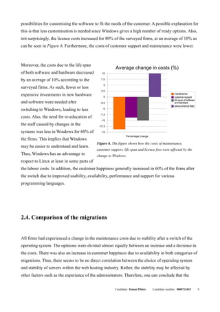 possibilities for customising the software to fit the needs of the customer. A possible explanation for
this is that less customisation is needed since Windows gives a high number of ready options. Also,
not surprisingly, the licence costs increased for 80% of the surveyed firms, at an average of 10% as
can be seen in Figure 6. Furthermore, the costs of customer support and maintenance were lower.



Moreover, the costs due to the life span
                                                         Average change in costs (%)
of both software and hardware decreased         10

by an average of 10% according to the           7.5

                                                 5
surveyed firms. As such, fewer or less
                                                2.5
expensive investments in new hardware            0
                                                                                                    maintenance
                                                                                                    customer support
                                                                                                    life span of software
and software were needed after                 -2.5                                                 and hardware
                                                                                                    various licence fees
switching to Windows, leading to less            -5

                                               -7.5
costs. Also, the need for re-education of
                                                -10
the staff caused by changes in the            -12.5

systems was less in Windows for 60% of          -15
                                                                 Percentage change
the firms. This implies that Windows
                                             Figure 6. The figure shows how the costs of maintenance,
may be easier to understand and learn.
                                             customer support, life span and licence fees were affected by the
Thus, Windows has an advantage in            change to Windows.
respect to Linux at least in some parts of
the labour costs. In addition, the customer happiness generally increased in 60% of the firms after
the switch due to improved usability, availability, performance and support for various
programming languages.




2.4. Comparison of the migrations


All firms had experienced a change in the maintenance costs due to stability after a switch of the
operating system. The opinions were divided almost equally between an increase and a decrease in
the costs. There was also an increase in customer happiness due to availability in both categories of
migrations. Thus, there seems to be no direct correlation between the choice of operating system
and stability of servers within the web hosting industry. Rather, the stability may be affected by
other factors such as the experience of the administrators. Therefore, one can conclude that the


                                                         Candidate: Tomas Pfister    Candidate number: 000572-033           9
 