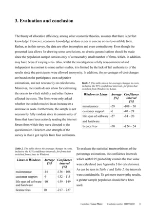 3. Evaluation and conclusion


The theory of allocative efficiency, among other economic theories, assumes that there is perfect
knowledge. However, economic knowledge seldom exists in concise or easily-available form.
Rather, as in this survey, the data are often incomplete and even contradictory. Even though the
presented data allows for drawing some conclusions, no drastic generalisations should be made
since the population sample consists only of a reasonably small number of firms, which, in addition,
may have been of varying sizes. Also, whilst the investigation is fully non-commercial and
independent in contrast to some earlier studies, it is limited by the lack of full authenticity of the
results since the participants were allowed anonymity. In addition, the percentages of cost changes
are based on the participants' own subjective
estimations, and not necessarily on calculations.            Table 1. The table shows the average changes in costs,
                                                             inclusive the 95% confidence intervals, for firms that
Moreover, the results do not allow for estimating            switched from Windows to Linux.
the extents to which stability and other factors                 Windows to Linux         Average Confidence
affected the costs. The firms were only asked                                               [%]    interval
                                                                                                     [%]
whether the switch resulted in an increase or a
                                                              maintenance                 -29          -108 – 50
decrease in costs. Furthermore, the sample is not
                                                              customer support            -6           -40 – 28
necessarily fully random since it consists only of
                                                              life span of software -27                -74 – 20
firms that have been actively reading the internet
                                                              and hardware
forum from which they were directed to the
                                                              licence fees                -50          -124 – 24
questionnaire. However, one strength of the
survey is that it got replies from four continents.



Table 2. The table shows the average changes in costs,   To evaluate the statistical trustworthiness of the
inclusive the 95% confidence intervals, for firms that
switched from Linux to Windows.                          percentage estimations, the confidence intervals
 Linux to Windows          Average Confidence            which with 0.95 probability contain the true value
                             [%]    interval             were calculated (see Appendix 3 for calculations).
                                      [%]
                                                         As can be seen in Table 1 and Table 2, the intervals
maintenance               -14          -136 – 108
                                                         were considerable. To get more trustworthy results,
customer support          -9           -132 – 115
                                                         a greater sample population should have been
life span of software -10              -159 – 149
and hardware                                             used.
licence fees              10           -217 – 237



                                                            Candidate: Tomas Pfister   Candidate number: 000572-033   11
 