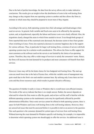 Due to the lack of perfect knowledge, the data from the survey allows only to make indicative
conclusions. The results give an insight in how the distribution of costs in the web hosting firms
may change as they migrate from one operating system to another and thus allows the firms to
estimate in which areas they should be prepared to invest more if they migrate.



According to the survey, both operating systems have their advantages and disadvantages when
used on servers. In general, both variable and fixed costs seem to be affected by the operating
system, and, as hypothesised, especially the labour and licence costs were clearly affected. Also, the
migrations clearly changed the areas in which firms needed to invest. Even though both groups of
firms reported that most of the examined costs decreased, the decrease seems to have been greater
when switching to Linux. Firms also reported a decrease in customer happiness due to the support
for various software. Thus, in particular for larger web hosting firms, a mixture of servers with both
operating systems may be a solution worth consideration. This allows the firms to offer support for
most customers as the software used on the servers is not limited by the choice of an operating
system. Therefore, they may offer a wider range of services to satisfy the consumers' wants. Hence,
the firms will increase the total demand for its products and more consumers will benefit from their
services.



However, Linux may still be the better choice for low-budgeted web hosting firms. The start-up
costs are much lower due to the lack of licence fees, whilst the variable costs of management stay
quite small due to the firm's size and smaller customer base. By utilising only Linux there are less
costs and thus fewer resources used, which results in greater allocative efficiency.



The question of whether it really is Linux or Windows that is overall more cost-efficient remains.
The results of the survey indicate that there is no simple answer. Rather, the answer depends on
what and for whom the firm wants to offer the goods, and on how well the staff is familiar with the
different operating systems as the maintenance costs may be significantly affected by possible
administration difficulties. Since some services cannot be offered in both operating systems, there is
space for both Windows and Linux web hosting firms in the web hosting industry. However, there
are unresolved issues that must be answered before it is possible to derive an answer to the question.
One such question is the consumer demand for certain types of services from web hosting firms.
Without knowing the exact demand for Windows-specific web hosting, for example, it is impossible
to determine which operating system one should apply to offer the services. An additional issue is


                                                     Candidate: Tomas Pfister   Candidate number: 000572-033   12
 