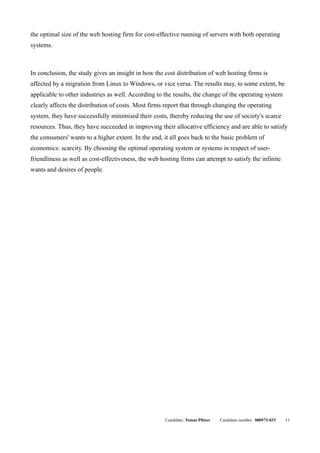 the optimal size of the web hosting firm for cost-effective running of servers with both operating
systems.



In conclusion, the study gives an insight in how the cost distribution of web hosting firms is
affected by a migration from Linux to Windows, or vice versa. The results may, to some extent, be
applicable to other industries as well. According to the results, the change of the operating system
clearly affects the distribution of costs. Most firms report that through changing the operating
system, they have successfully minimised their costs, thereby reducing the use of society's scarce
resources. Thus, they have succeeded in improving their allocative efficiency and are able to satisfy
the consumers' wants to a higher extent. In the end, it all goes back to the basic problem of
economics: scarcity. By choosing the optimal operating system or systems in respect of user-
friendliness as well as cost-effectiveness, the web hosting firms can attempt to satisfy the infinite
wants and desires of people.




                                                      Candidate: Tomas Pfister   Candidate number: 000572-033   13
 