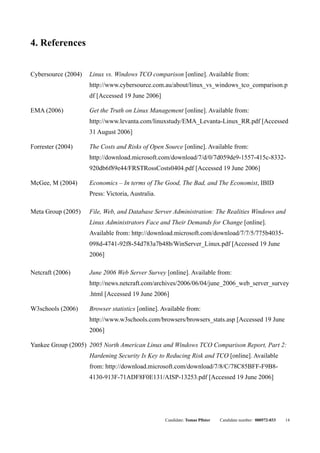4. References


Cybersource (2004)   Linux vs. Windows TCO comparison [online]. Available from:
                     http://www.cybersource.com.au/about/linux_vs_windows_tco_comparison.p
                     df [Accessed 19 June 2006]

EMA (2006)           Get the Truth on Linux Management [online]. Available from:
                     http://www.levanta.com/linuxstudy/EMA_Levanta-Linux_RR.pdf [Accessed
                     31 August 2006]

Forrester (2004)     The Costs and Risks of Open Source [online]. Available from:
                     http://download.microsoft.com/download/7/d/0/7d059de9-1557-415c-8332-
                     920db6f89e44/FRSTRossCosts0404.pdf [Accessed 19 June 2006]

McGee, M (2004)      Economics – In terms of The Good, The Bad, and The Economist, IBID
                     Press: Victoria, Australia.

Meta Group (2005)    File, Web, and Database Server Administration: The Realities Windows and
                     Linux Administrators Face and Their Demands for Change [online].
                     Available from: http://download.microsoft.com/download/7/7/5/775b4035-
                     098d-4741-92f8-54d783a7b48b/WinServer_Linux.pdf [Accessed 19 June
                     2006]

Netcraft (2006)      June 2006 Web Server Survey [online]. Available from:
                     http://news.netcraft.com/archives/2006/06/04/june_2006_web_server_survey
                     .html [Accessed 19 June 2006]

W3schools (2006)     Browser statistics [online]. Available from:
                     http://www.w3schools.com/browsers/browsers_stats.asp [Accessed 19 June
                     2006]

Yankee Group (2005) 2005 North American Linux and Windows TCO Comparison Report, Part 2:
                     Hardening Security Is Key to Reducing Risk and TCO [online]. Available
                     from: http://download.microsoft.com/download/7/8/C/78C85BFF-F9B8-
                     4130-913F-71ADF8F0E131/AISP-13253.pdf [Accessed 19 June 2006]




                                                   Candidate: Tomas Pfister   Candidate number: 000572-033   14
 