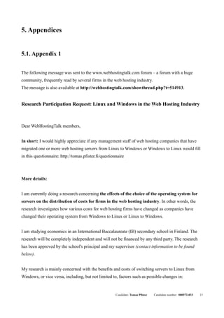 5. Appendices


5.1. Appendix 1


The following message was sent to the www.webhostingtalk.com forum – a forum with a huge
community, frequently read by several firms in the web hosting industry.
The message is also available at http://webhostingtalk.com/showthread.php?t=514913.


Research Participation Request: Linux and Windows in the Web Hosting Industry



Dear WebHostingTalk members,


In short: I would highly appreciate if any management staff of web hosting companies that have
migrated one or more web hosting servers from Linux to Windows or Windows to Linux would fill
in this questionnaire: http://tomas.pfister.fi/questionnaire



More details:


I am currently doing a research concerning the effects of the choice of the operating system for
servers on the distribution of costs for firms in the web hosting industry. In other words, the
research investigates how various costs for web hosting firms have changed as companies have
changed their operating system from Windows to Linux or Linux to Windows.


I am studying economics in an International Baccalaureate (IB) secondary school in Finland. The
research will be completely independent and will not be financed by any third party. The research
has been approved by the school's principal and my supervisor (contact information to be found
below).


My research is mainly concerned with the benefits and costs of switching servers to Linux from
Windows, or vice versa, including, but not limited to, factors such as possible changes in:


                                                       Candidate: Tomas Pfister   Candidate number: 000572-033   15
 