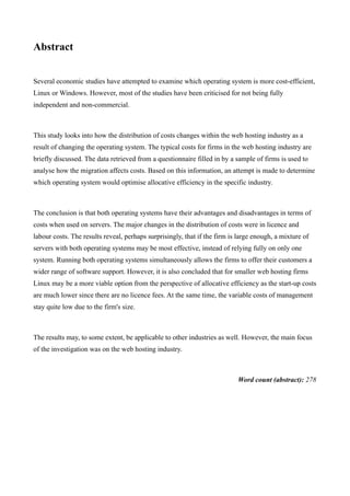 Abstract


Several economic studies have attempted to examine which operating system is more cost-efficient,
Linux or Windows. However, most of the studies have been criticised for not being fully
independent and non-commercial.



This study looks into how the distribution of costs changes within the web hosting industry as a
result of changing the operating system. The typical costs for firms in the web hosting industry are
briefly discussed. The data retrieved from a questionnaire filled in by a sample of firms is used to
analyse how the migration affects costs. Based on this information, an attempt is made to determine
which operating system would optimise allocative efficiency in the specific industry.



The conclusion is that both operating systems have their advantages and disadvantages in terms of
costs when used on servers. The major changes in the distribution of costs were in licence and
labour costs. The results reveal, perhaps surprisingly, that if the firm is large enough, a mixture of
servers with both operating systems may be most effective, instead of relying fully on only one
system. Running both operating systems simultaneously allows the firms to offer their customers a
wider range of software support. However, it is also concluded that for smaller web hosting firms
Linux may be a more viable option from the perspective of allocative efficiency as the start-up costs
are much lower since there are no licence fees. At the same time, the variable costs of management
stay quite low due to the firm's size.



The results may, to some extent, be applicable to other industries as well. However, the main focus
of the investigation was on the web hosting industry.



                                                                           Word count (abstract): 278
 