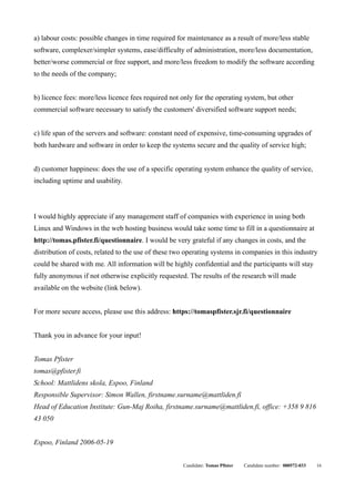 a) labour costs: possible changes in time required for maintenance as a result of more/less stable
software, complexer/simpler systems, ease/difficulty of administration, more/less documentation,
better/worse commercial or free support, and more/less freedom to modify the software according
to the needs of the company;


b) licence fees: more/less licence fees required not only for the operating system, but other
commercial software necessary to satisfy the customers' diversified software support needs;


c) life span of the servers and software: constant need of expensive, time-consuming upgrades of
both hardware and software in order to keep the systems secure and the quality of service high;


d) customer happiness: does the use of a specific operating system enhance the quality of service,
including uptime and usability.



I would highly appreciate if any management staff of companies with experience in using both
Linux and Windows in the web hosting business would take some time to fill in a questionnaire at
http://tomas.pfister.fi/questionnaire. I would be very grateful if any changes in costs, and the
distribution of costs, related to the use of these two operating systems in companies in this industry
could be shared with me. All information will be highly confidential and the participants will stay
fully anonymous if not otherwise explicitly requested. The results of the research will made
available on the website (link below).


For more secure access, please use this address: https://tomaspfister.sjr.fi/questionnaire


Thank you in advance for your input!


Tomas Pfister
tomas@pfister.fi
School: Mattlidens skola, Espoo, Finland
Responsible Supervisor: Simon Wallen, firstname.surname@mattliden.fi
Head of Education Institute: Gun-Maj Roiha, firstname.surname@mattliden.fi, office: +358 9 816
43 050


Espoo, Finland 2006-05-19


                                                     Candidate: Tomas Pfister   Candidate number: 000572-033   16
 