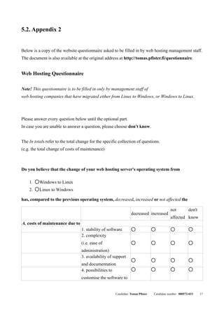 5.2. Appendix 2


Below is a copy of the website questionnaire asked to be filled in by web hosting management staff.
The document is also available at the original address at http://tomas.pfister.fi/questionnaire.


Web Hosting Questionnaire

Note! This questionnaire is to be filled in only by management staff of
web hosting companies that have migrated either from Linux to Windows, or Windows to Linux.



Please answer every question below until the optional part.
In case you are unable to answer a question, please choose don't know.


The In totals refer to the total change for the specific collection of questions.
(e.g. the total change of costs of maintenance)



Do you believe that the change of your web hosting server's operating system from

    1.   q
             Windows to Linux
    2.   q
             Linux to Windows

has, compared to the previous operating system, decreased, increased or not affected the

                                                                                             not          don't
                                                                  decreased increased
                                                                                             affected know
A. costs of maintenance due to
                                   1. stability of software        q              q           q            q


                                   2. complexity
                                   (i.e. ease of                   q              q           q            q



                                   administration)
                                   3. availability of support
                                                                   q              q           q            q

                                   and documentation
                                   4. possibilities to             q              q           q            q



                                   customise the software to


                                                       Candidate: Tomas Pfister   Candidate number: 000572-033    17
 