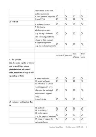 fit the needs of the firm
                                   and the customers
                                   5. time spent on upgrades        q              q           q            q


                                   In total (1-5)                   q              q           q            q


B. costs of
                                   6. software licences             q              q           q            q


                                   7. third-party
                                   administration tasks
                                   (e.g. paying a software          q              q           q            q



                                   firm for fixing problems
                                   related to their product)
                                   8. (re)training labour
                                                                    q              q           q            q

                                   (e.g. for customer support)



                                                                                              not          don't
                                                                   decreased increased
                                                                                              affected know
C. life span of
(i.e. the same capital or labour
can be used for a longer
period of time, with more
load, due to the change of the
operating system)
                                   9. server hardware               q              q           q            q


                                   10. server software              q              q           q            q


                                   11. education of labour
                                   (i.e. the necessity of re-
                                   educating the technical          q              q           q            q



                                   and customer support
                                   staff)
                                   In total (9-11)                  q              q           q            q


D. customer satisfaction due
to
                                   12. usability                    q              q           q            q


                                   13. availability                 q              q           q            q


                                   14. performance
                                                                    q              q           q            q

                                   (e.g. the speed of services)
                                   15. range of support for         q              q           q            q



                                   various software

                                                        Candidate: Tomas Pfister   Candidate number: 000572-033    18
 