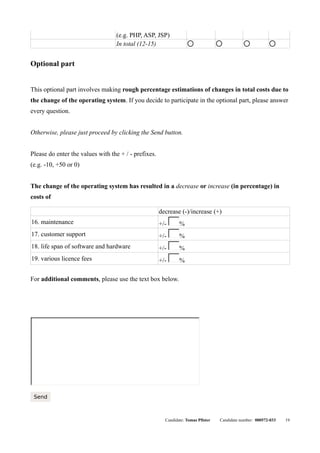 (e.g. PHP, ASP, JSP)
                                  In total (12-15)                  q              q           q            q




Optional part


This optional part involves making rough percentage estimations of changes in total costs due to
the change of the operating system. If you decide to participate in the optional part, please answer
every question.


Otherwise, please just proceed by clicking the Send button.


Please do enter the values with the + / - prefixes.
(e.g. -10, +50 or 0)


The change of the operating system has resulted in a decrease or increase (in percentage) in
costs of

                                                      decrease (-)/increase (+)
16. maintenance                                       +/- þÿ %
17. customer support                                  +/- þÿ %
18. life span of software and hardware                +/- þÿ %
19. various licence fees                              +/- þÿ %

For additional comments, please use the text box below.




 þÿ




 Send



                                                        Candidate: Tomas Pfister   Candidate number: 000572-033   19
 