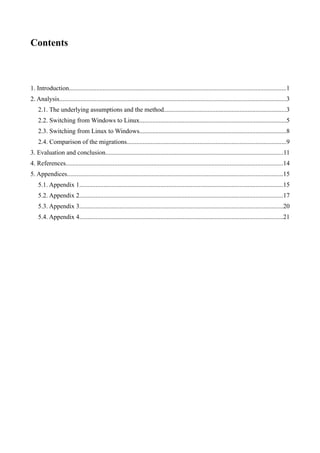 Contents



1. Introduction......................................................................................................................................1
2. Analysis............................................................................................................................................3
    2.1. The underlying assumptions and the method............................................................................3
    2.2. Switching from Windows to Linux...........................................................................................5
    2.3. Switching from Linux to Windows...........................................................................................8
    2.4. Comparison of the migrations...................................................................................................9
3. Evaluation and conclusion..............................................................................................................11
4. References......................................................................................................................................14
5. Appendices.....................................................................................................................................15
    5.1. Appendix 1..............................................................................................................................15
    5.2. Appendix 2..............................................................................................................................17
    5.3. Appendix 3..............................................................................................................................20
    5.4. Appendix 4..............................................................................................................................21
 