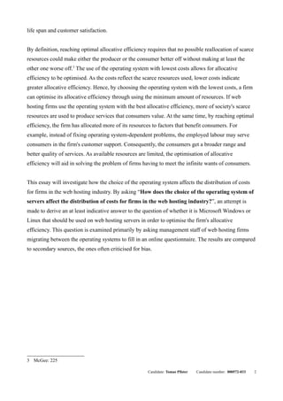 life span and customer satisfaction.


By definition, reaching optimal allocative efficiency requires that no possible reallocation of scarce
resources could make either the producer or the consumer better off without making at least the
other one worse off.3 The use of the operating system with lowest costs allows for allocative
efficiency to be optimised. As the costs reflect the scarce resources used, lower costs indicate
greater allocative efficiency. Hence, by choosing the operating system with the lowest costs, a firm
can optimise its allocative efficiency through using the minimum amount of resources. If web
hosting firms use the operating system with the best allocative efficiency, more of society's scarce
resources are used to produce services that consumers value. At the same time, by reaching optimal
efficiency, the firm has allocated more of its resources to factors that benefit consumers. For
example, instead of fixing operating system-dependent problems, the employed labour may serve
consumers in the firm's customer support. Consequently, the consumers get a broader range and
better quality of services. As available resources are limited, the optimisation of allocative
efficiency will aid in solving the problem of firms having to meet the infinite wants of consumers.


This essay will investigate how the choice of the operating system affects the distribution of costs
for firms in the web hosting industry. By asking “How does the choice of the operating system of
servers affect the distribution of costs for firms in the web hosting industry?”, an attempt is
made to derive an at least indicative answer to the question of whether it is Microsoft Windows or
Linux that should be used on web hosting servers in order to optimise the firm's allocative
efficiency. This question is examined primarily by asking management staff of web hosting firms
migrating between the operating systems to fill in an online questionnaire. The results are compared
to secondary sources, the ones often criticised for bias.




3 McGee: 225

                                                       Candidate: Tomas Pfister   Candidate number: 000572-033   2
 