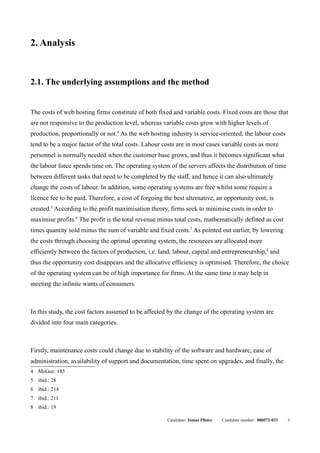 2. Analysis


2.1. The underlying assumptions and the method


The costs of web hosting firms constitute of both fixed and variable costs. Fixed costs are those that
are not responsive to the production level, whereas variable costs grow with higher levels of
production, proportionally or not.4 As the web hosting industry is service-oriented, the labour costs
tend to be a major factor of the total costs. Labour costs are in most cases variable costs as more
personnel is normally needed when the customer base grows, and thus it becomes significant what
the labour force spends time on. The operating system of the servers affects the distribution of time
between different tasks that need to be completed by the staff, and hence it can also ultimately
change the costs of labour. In addition, some operating systems are free whilst some require a
licence fee to be paid. Therefore, a cost of forgoing the best alternative, an opportunity cost, is
created.5 According to the profit maximisation theory, firms seek to minimise costs in order to
maximise profits.6 The profit is the total revenue minus total costs, mathematically defined as cost
times quantity sold minus the sum of variable and fixed costs.7 As pointed out earlier, by lowering
the costs through choosing the optimal operating system, the resources are allocated more
efficiently between the factors of production, i.e. land, labour, capital and entrepreneurship,8 and
thus the opportunity cost disappears and the allocative efficiency is optimised. Therefore, the choice
of the operating system can be of high importance for firms. At the same time it may help in
meeting the infinite wants of consumers.



In this study, the cost factors assumed to be affected by the change of the operating system are
divided into four main categories.



Firstly, maintenance costs could change due to stability of the software and hardware, ease of
administration, availability of support and documentation, time spent on upgrades, and finally, the
4 McGee: 185
5 ibid.: 28
6 ibid.: 214
7 ibid.: 211
8 ibid.: 19

                                                       Candidate: Tomas Pfister   Candidate number: 000572-033   3
 