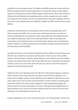possibilities for customising the system. The stability could differ because the software used in the
different operating systems have been programmed in a way that allows them to endure different
numbers of concurrent users, and have different degrees of fault-tolerance. Most of the software are
different and work differently on the operating systems, and thus, migrating from one to another
may change the costs. Therefore, also the ease of administration, time spent on upgrades which are
a necessity in server administration, and availability of support may differ since the software used is
different.



Furthermore, the possibilities for customising the software so that often-repeated tasks can be
almost automated could differ. Linux is open source, which means that anyone can freely use,
modify and redistribute the code and thus also make small modifications that might decrease the
time needed for administrative tasks. On the other hand, Windows offers several ready-made
customisations so the administrators do not necessarily need to spend any time on modifying the
software. Therefore, it could be argued that also the availability of support and documentation for
the administrative staff would differ.



Secondly, the life span of server hardware should theoretically be different, as the operating system
affects the way in which the server operates and the extent to which it can use all the available
resources. Also the life span of software could be different, as some software can use the available
resources more efficiently than others. The life span affects the costs of maintenance and education
of labour, as the use of a server with a shorter life span may result in a need of more frequent re-
education of the web hosting firm's staff.



Thirdly, the choice of the operating system may affect the overall customer happiness, resulting in
either an increase in the customer base due to an improvement of the firm's reputation, or in a
decrease due to unhappy customers. Factors affecting customer happiness could be the ease of use
of the various services, the down-time caused by hardware or software failures, the loading speed
performance of the servers, and the range of support for various programming languages and
software used by both current and prospective customers. Although customer happiness does not
directly affect the costs, a low level of customer satisfaction may force a firm to invest more into
advertising. This would indirectly increase the costs.



Fourthly, supplementary costs such as software licence fees, costs of training labour, and also costs

                                                         Candidate: Tomas Pfister   Candidate number: 000572-033   4
 