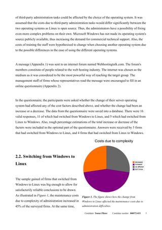of third-party administration tasks could be affected by the choice of the operating system. It was
assumed that the costs due to third-party administration tasks would differ significantly between the
two operating systems as Linux is open source. Thus, the administrators have a possibility of fixing
even more complex problems on their own. Microsoft Windows has not made its operating system's
source publicly available, thus increasing the demand for commercial technical support. Also, the
costs of training the staff were hypothesised to change when choosing another operating system due
to the possible differences in the ease of using the different operating systems.



A message (Appendix 1) was sent to an internet forum named Webhostingtalk.com. The forum's
members constitute of people related to the web hosting industry. The internet was chosen as the
medium as it was considered to be the most powerful way of reaching the target group. The
management staff of firms whose representatives read the message were encouraged to fill in an
online questionnaire (Appendix 2).



In the questionnaire, the participants were asked whether the change of their server operating
system had affected any of the cost factors described above, and whether the change had been an
increase or a decrease. The data from the questionnaire were saved into a database. There were 16
valid responses, 11 of which had switched from Windows to Linux, and 5 which had switched from
Linux to Windows. Also, rough percentage estimations of the total increase or decrease of the
factors were included in the optional part of the questionnaire. Answers were received by 5 firms
that had switched from Windows to Linux, and 4 firms that had switched from Linux to Windows.

                                                                Costs due to complexity



2.2. Switching from Windows to
                                                                                                         decreased
Linux                                                                                                    increased
                                                                                                         not affected
                                                                                                         don't know




The sample gained of firms that switched from
Windows to Linux was big enough to allow for
satisfactorily reliable conclusions to be drawn.
As illustrated in Figure 1, the maintenance costs   Figure 1. The figure shows how the change from
due to complexity of administration increased in    Windows to Linux affected the maintenance costs due to
45% of the surveyed firms. At the same time,        administration difficulties.

                                                      Candidate: Tomas Pfister     Candidate number: 000572-033         5
 