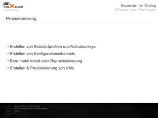 Provisionierung




  Erstellen von Kickstartprofilen und Activationkeys
  Erstellen von Konfigurationschannels
  Bare metal install oder Reprovisionierung
  Erstellen & Provisionierung von VMs




Projekt:   Webinar-Reihe der inoXtech University
Referent: Martin Zehetmayer| Systems Engineer | inoX-tech
Datum:     04.04.12
Seite:     17
 
