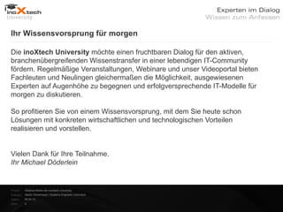 Ihr Wissensvorsprung für morgen


    Die inoXtech University möchte einen fruchtbaren Dialog für den aktiven,
    branchenübergreifenden Wissenstransfer in einer lebendigen IT-Community
    fördern. Regelmäßige Veranstaltungen, Webinare und unser Videoportal bieten
    Fachleuten und Neulingen gleichermaßen die Möglichkeit, ausgewiesenen
    Experten auf Augenhöhe zu begegnen und erfolgversprechende IT-Modelle für
    morgen zu diskutieren.


    So profitieren Sie von einem Wissensvorsprung, mit dem Sie heute schon
    Lösungen mit konkreten wirtschaftlichen und technologischen Vorteilen
    realisieren und vorstellen.



    Vielen Dank für Ihre Teilnahme.

    Ihr Michael Döderlein


    Projekt:   Webinar-Reihe der inoXtech University
    Referent: Martin Zehetmayer | Systems Engineer | inoX-tech
    Datum:     04.04.12
    Seite:     4
 