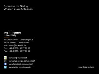 inoX-tech GmbH / Gutenbergstr. 8
94036 Passau / Deutschland
Mail: event@inox-tech.de
Fon: +49 (0)851 / 98 77 97 50
Fax: +49 (0)851 / 98 77 97 99


     www.xing.de/inoxtech
     www.plus.google.com/inoxtech
     www.facebook.com/inoxtech
     www.twitter.com/inoxtech       www.inox-tech.de
 