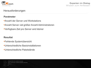 Herausforderungen

Paratmeter
Anzahl der Server und Workstations
Anzahl Server viel größer Anzahl Administratoren
Verfügbare Zeit pro Server wird kleiner


Resultat
Fehlende Systemübersicht
Unterschiedliche Basisinstallationen
Unterschiedliche Paketstände



Projekt:   Webinar-Reihe der inoXtech University
Referent: Martin Zehetmayer | Systems Engineer | inoX-tech
Datum:     04.04.12
Seite:     9
 